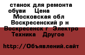 станок для ремонта обуви  › Цена ­ 17 000 - Московская обл., Воскресенский р-н, Воскресенск г. Электро-Техника » Другое   